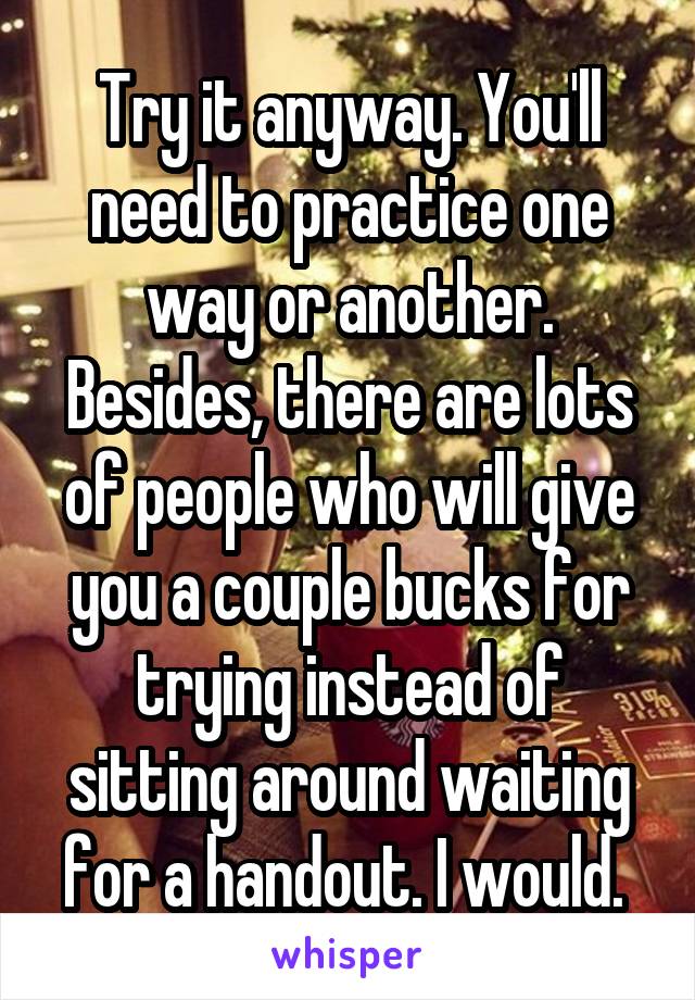 Try it anyway. You'll need to practice one way or another. Besides, there are lots of people who will give you a couple bucks for trying instead of sitting around waiting for a handout. I would. 