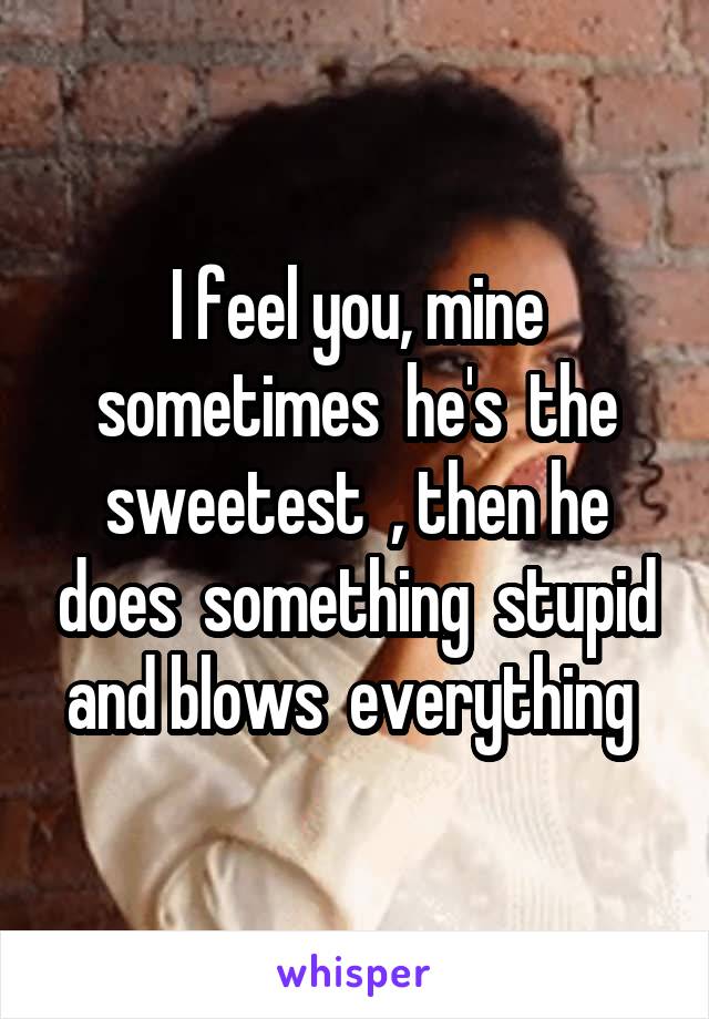 I feel you, mine sometimes  he's  the sweetest  , then he does  something  stupid and blows  everything 