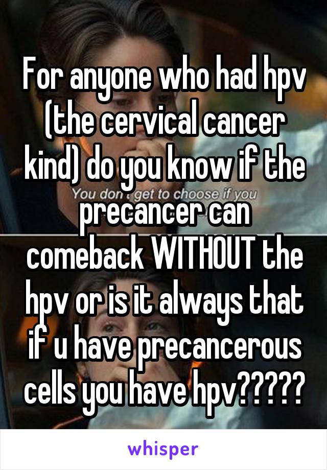 For anyone who had hpv (the cervical cancer kind) do you know if the precancer can comeback WITHOUT the hpv or is it always that if u have precancerous cells you have hpv?????