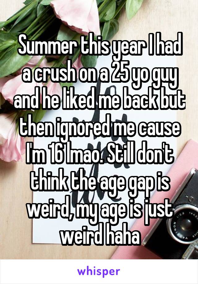 Summer this year I had a crush on a 25 yo guy and he liked me back but then ignored me cause I'm 16 lmao. Still don't think the age gap is weird, my age is just weird haha