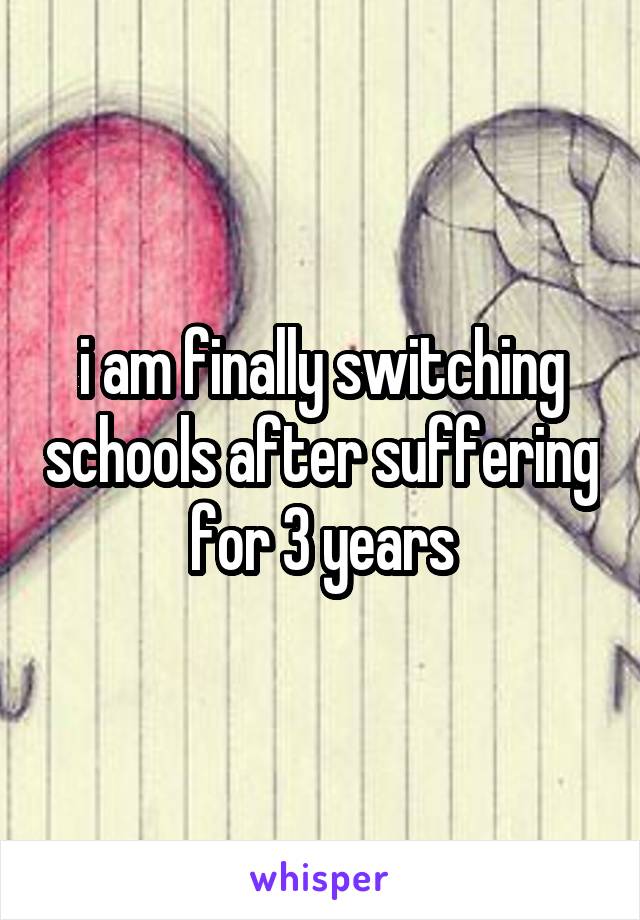 i am finally switching schools after suffering for 3 years