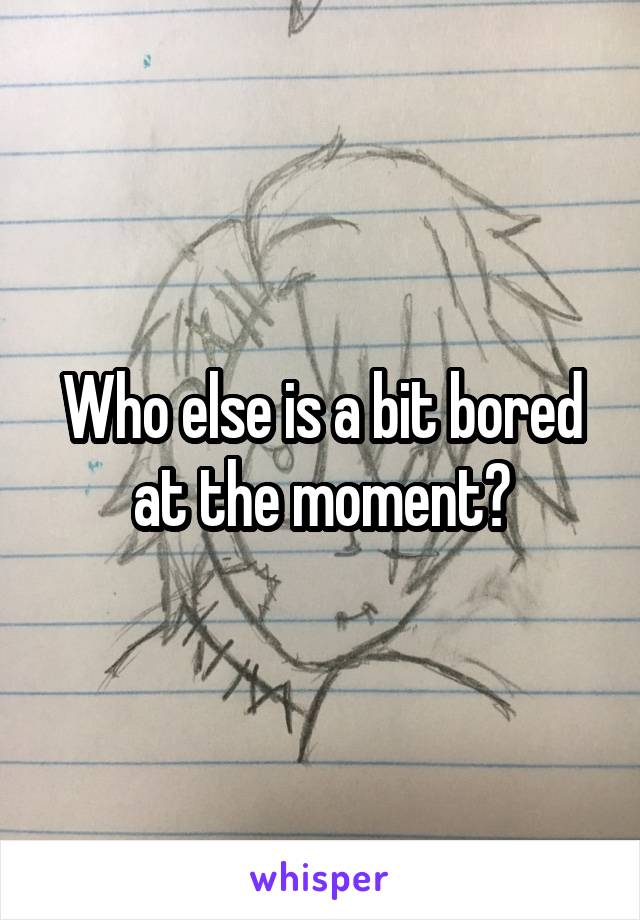 Who else is a bit bored at the moment?