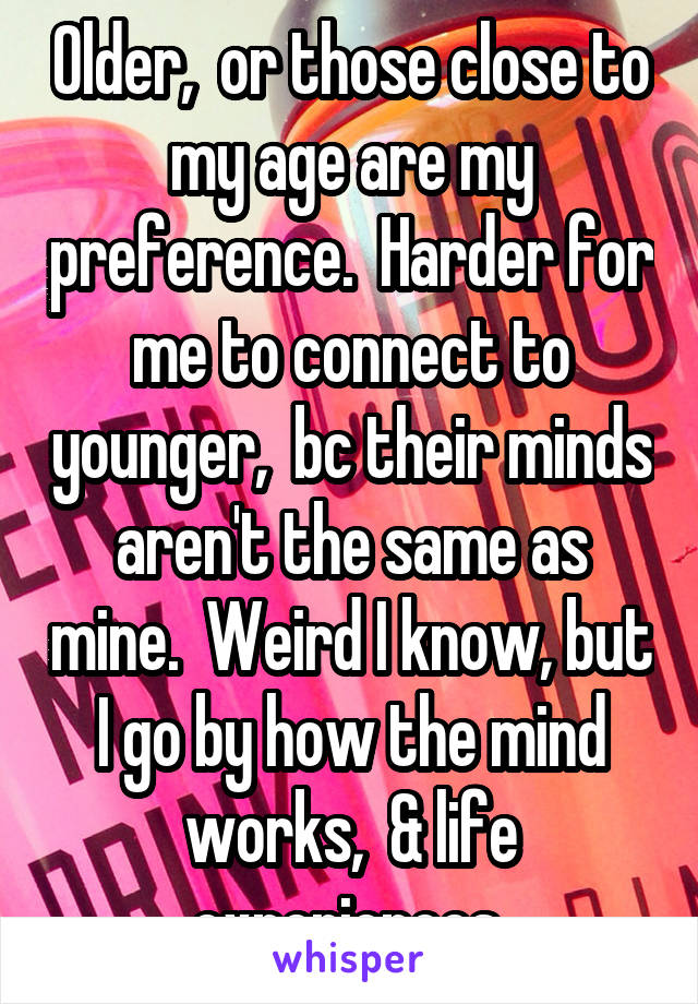 Older,  or those close to my age are my preference.  Harder for me to connect to younger,  bc their minds aren't the same as mine.  Weird I know, but I go by how the mind works,  & life experiences 