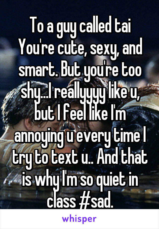 To a guy called tai
You're cute, sexy, and smart. But you're too shy...I reallyyyy like u, but I feel like I'm annoying u every time I try to text u.. And that is why I'm so quiet in class #sad.