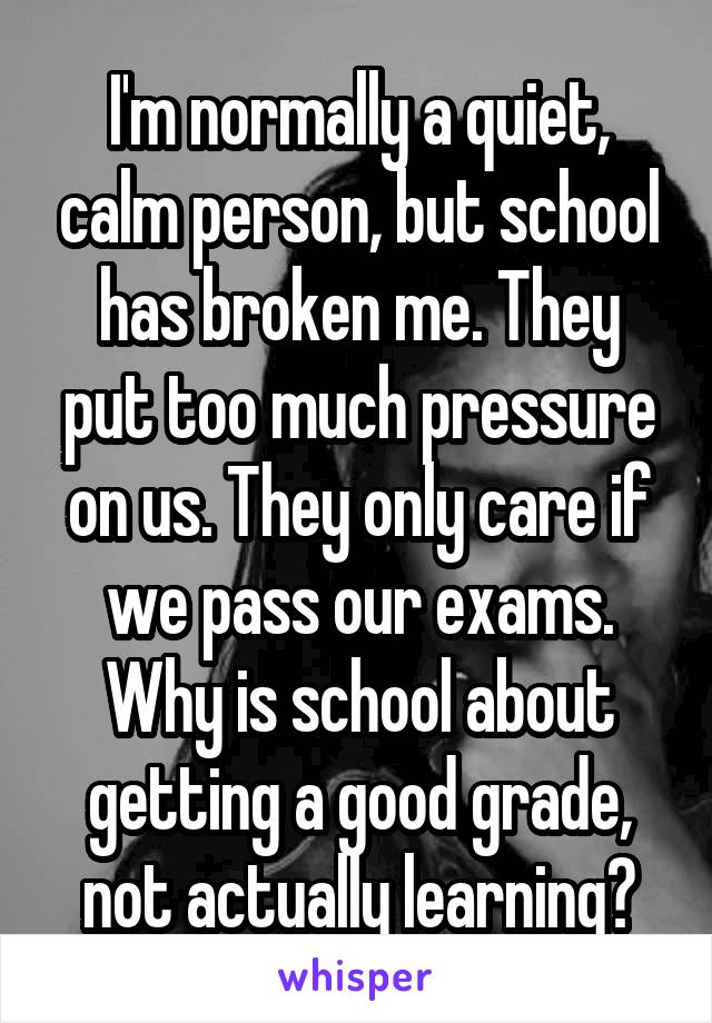 I'm normally a quiet, calm person, but school has broken me. They put too much pressure on us. They only care if we pass our exams. Why is school about getting a good grade, not actually learning?