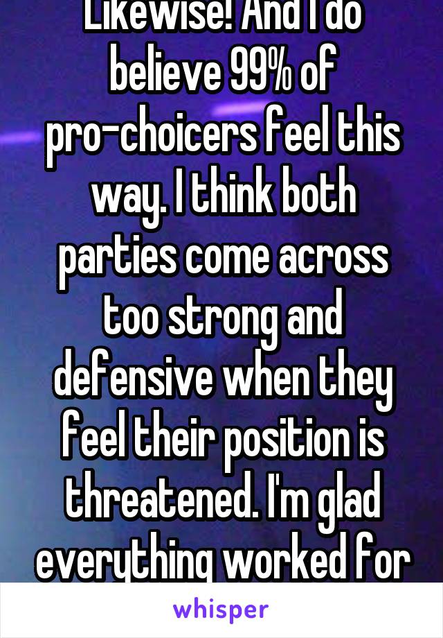 Likewise! And I do believe 99% of pro-choicers feel this way. I think both parties come across too strong and defensive when they feel their position is threatened. I'm glad everything worked for you!