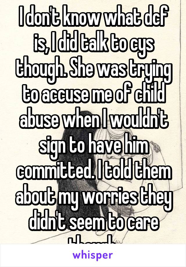 I don't know what dcf is, I did talk to cys though. She was trying to accuse me of child abuse when I wouldn't sign to have him committed. I told them about my worries they didn't seem to care though.