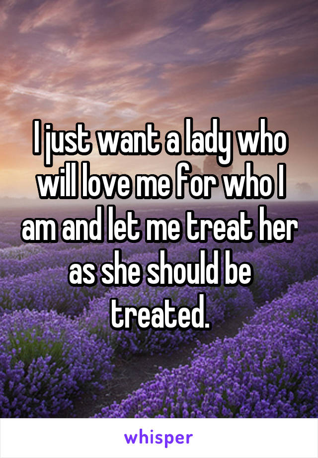 I just want a lady who will love me for who I am and let me treat her as she should be treated.