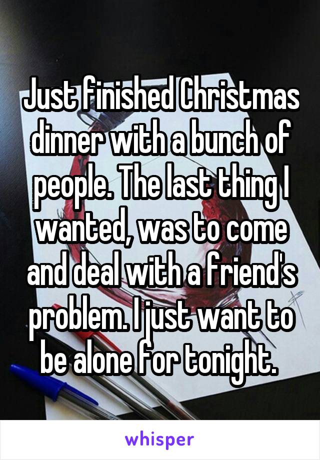 Just finished Christmas dinner with a bunch of people. The last thing I wanted, was to come and deal with a friend's problem. I just want to be alone for tonight. 