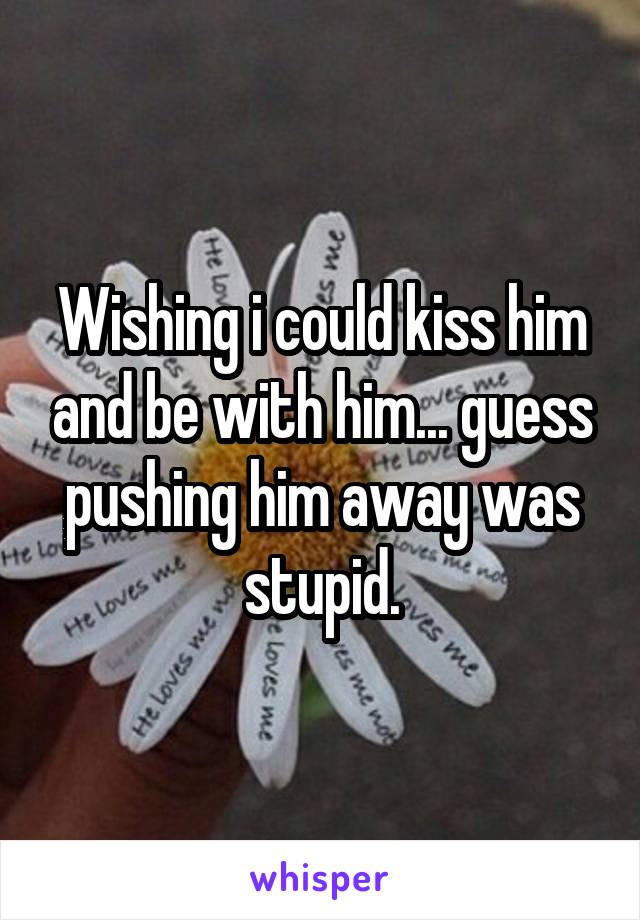 Wishing i could kiss him and be with him... guess pushing him away was stupid.