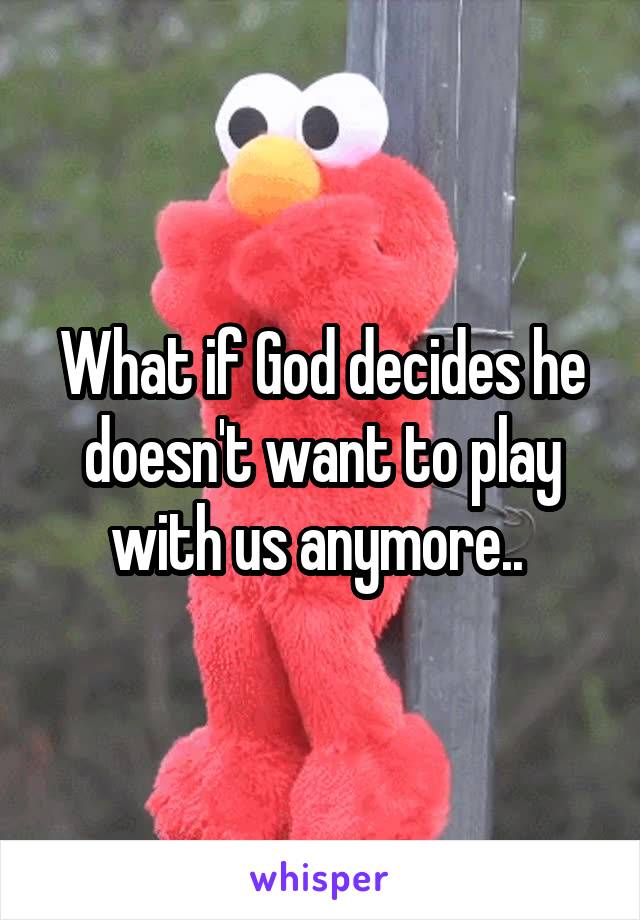 What if God decides he doesn't want to play with us anymore.. 