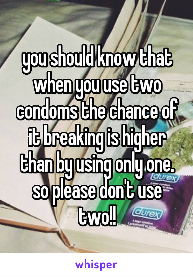 you should know that when you use two condoms the chance of it breaking is higher than by using only one. so please don't use two!!