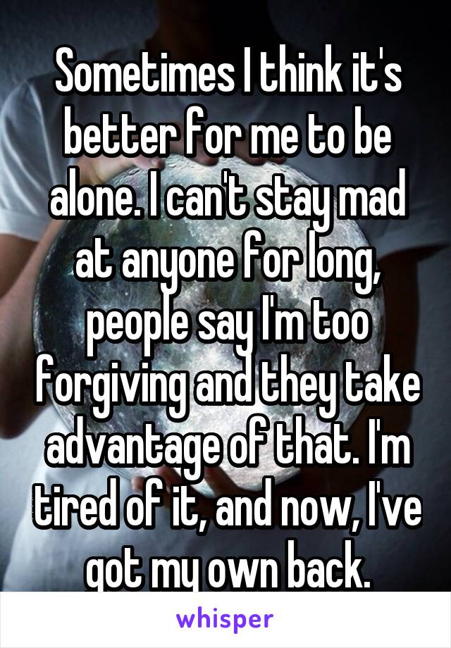 Sometimes I think it's better for me to be alone. I can't stay mad at anyone for long, people say I'm too forgiving and they take advantage of that. I'm tired of it, and now, I've got my own back.