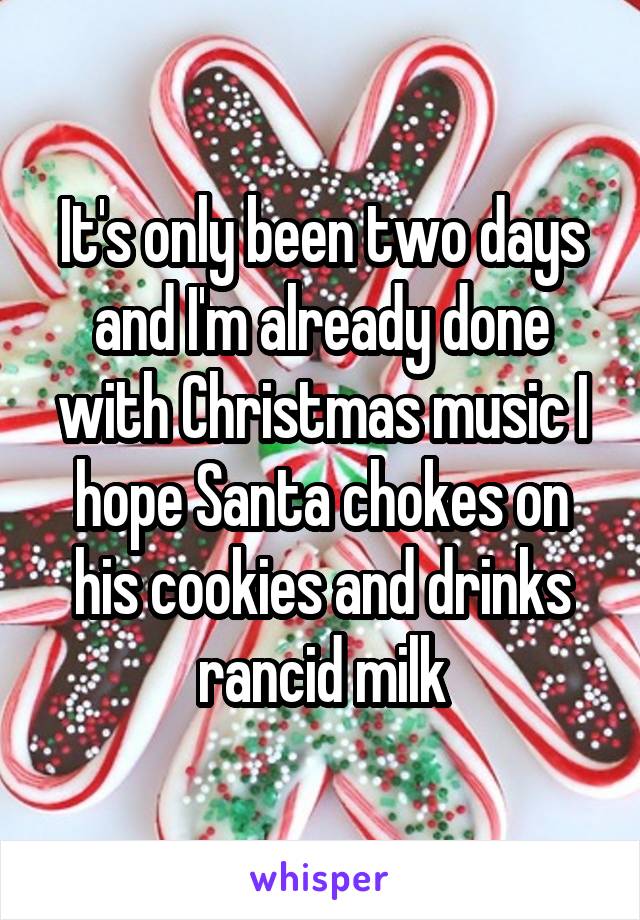 It's only been two days and I'm already done with Christmas music I hope Santa chokes on his cookies and drinks rancid milk