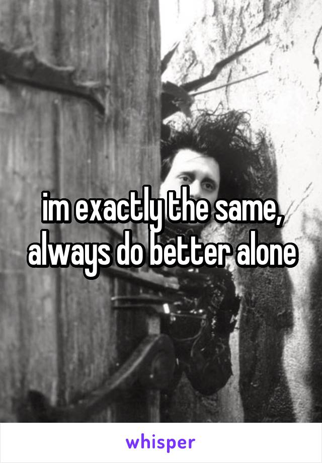 im exactly the same, always do better alone