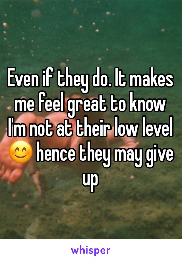 Even if they do. It makes me feel great to know I'm not at their low level 😊 hence they may give up