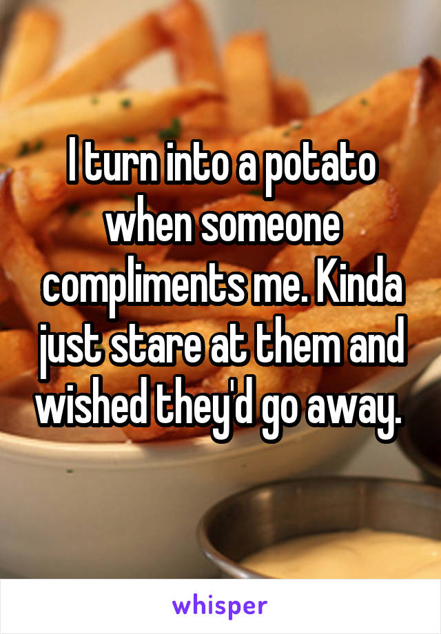 I turn into a potato when someone compliments me. Kinda just stare at them and wished they'd go away. 
