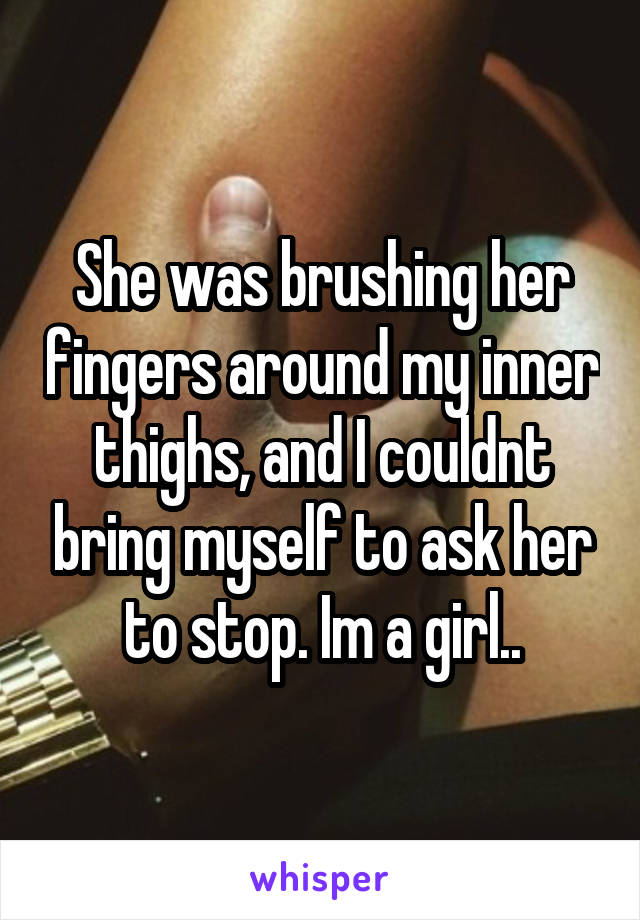 She was brushing her fingers around my inner thighs, and I couldnt bring myself to ask her to stop. Im a girl..