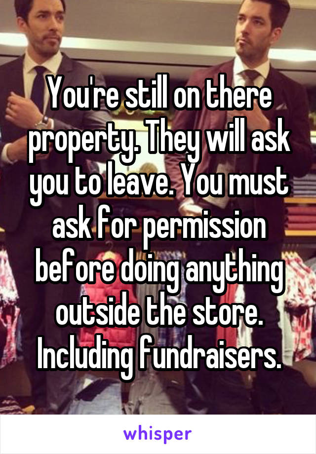 You're still on there property. They will ask you to leave. You must ask for permission before doing anything outside the store. Including fundraisers.