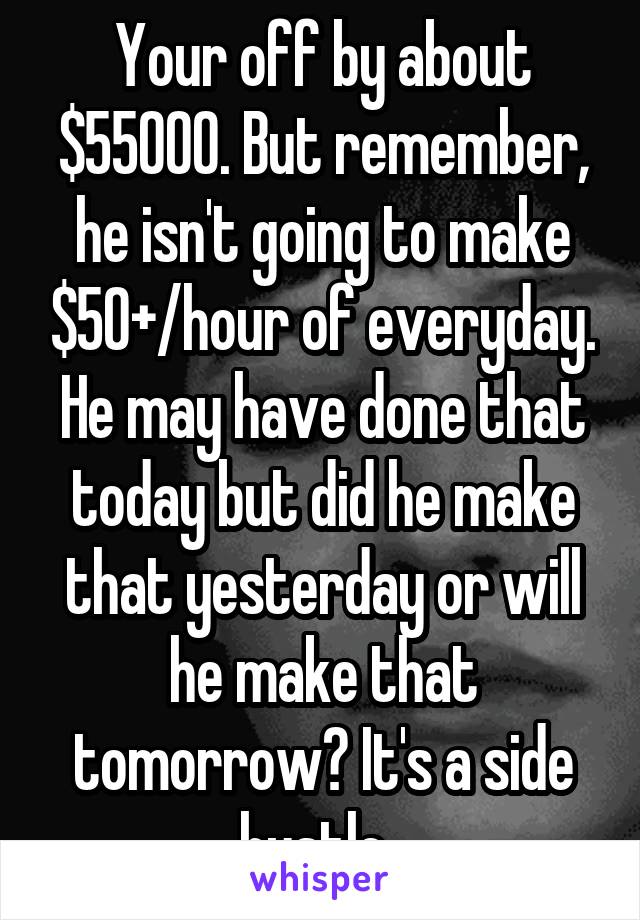 Your off by about $55000. But remember, he isn't going to make $50+/hour of everyday. He may have done that today but did he make that yesterday or will he make that tomorrow? It's a side hustle. 