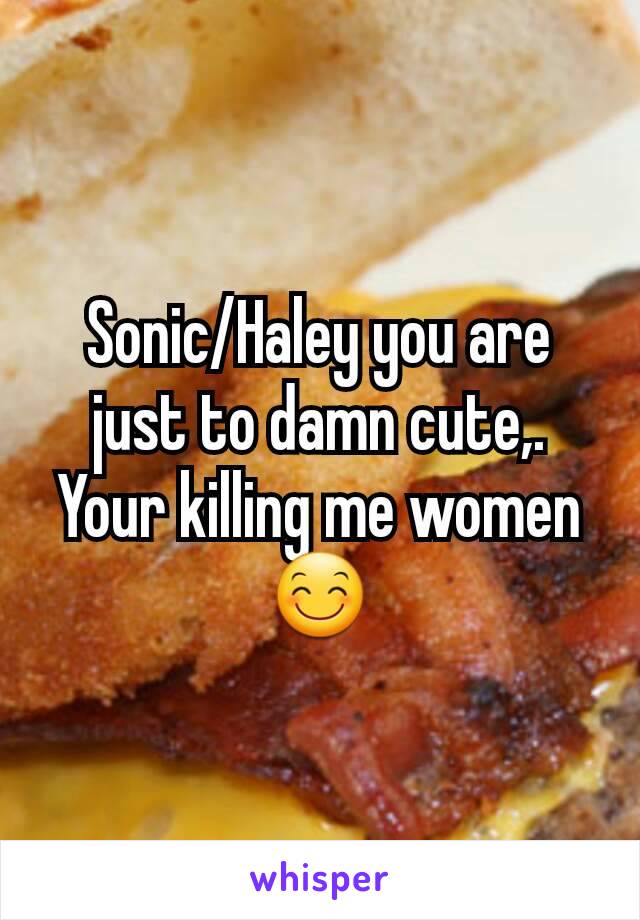 Sonic/Haley you are just to damn cute,. Your killing me women 😊