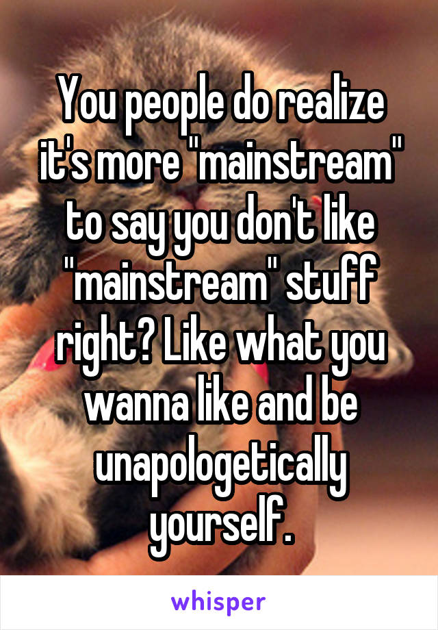 You people do realize it's more "mainstream" to say you don't like "mainstream" stuff right? Like what you wanna like and be unapologetically yourself.