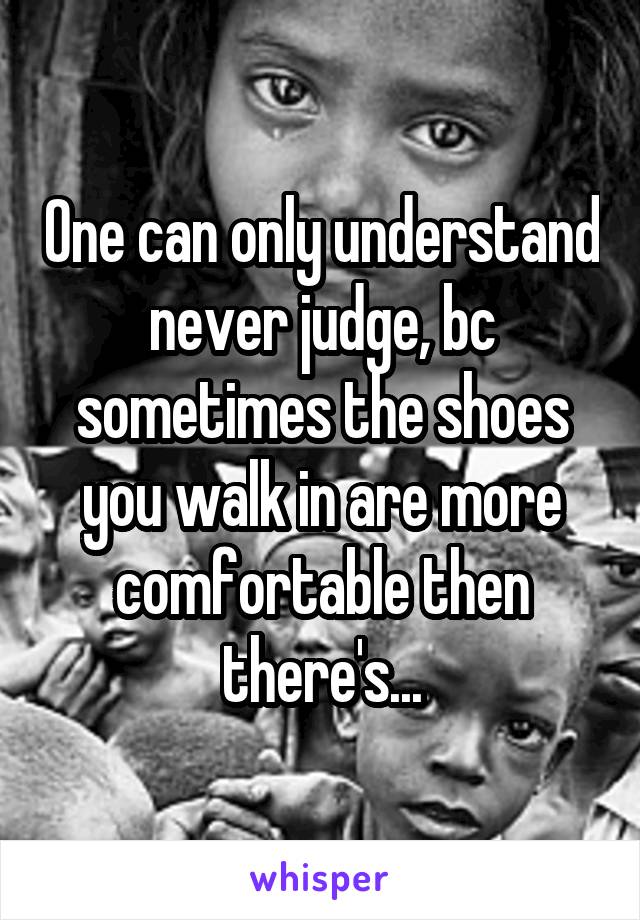 One can only understand never judge, bc sometimes the shoes you walk in are more comfortable then there's...