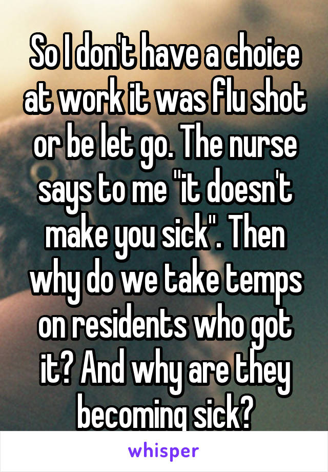 So I don't have a choice at work it was flu shot or be let go. The nurse says to me "it doesn't make you sick". Then why do we take temps on residents who got it? And why are they becoming sick?