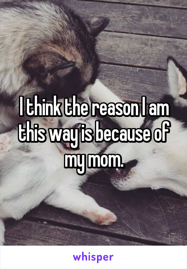 I think the reason I am this way is because of my mom.