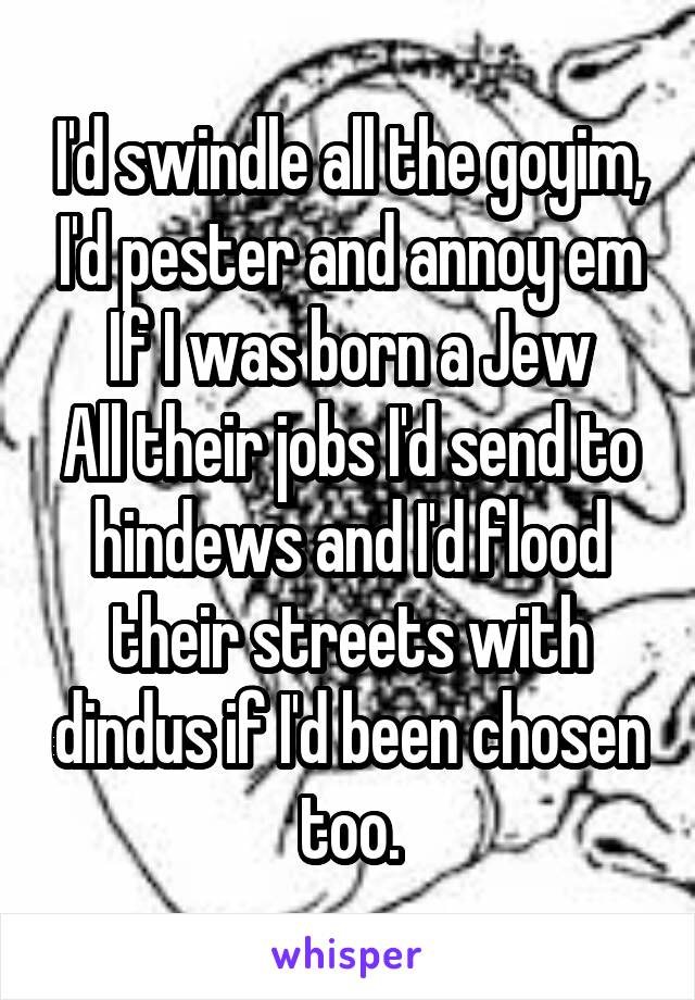 I'd swindle all the goyim, I'd pester and annoy em If I was born a Jew
All their jobs I'd send to hindews and I'd flood their streets with dindus if I'd been chosen too.