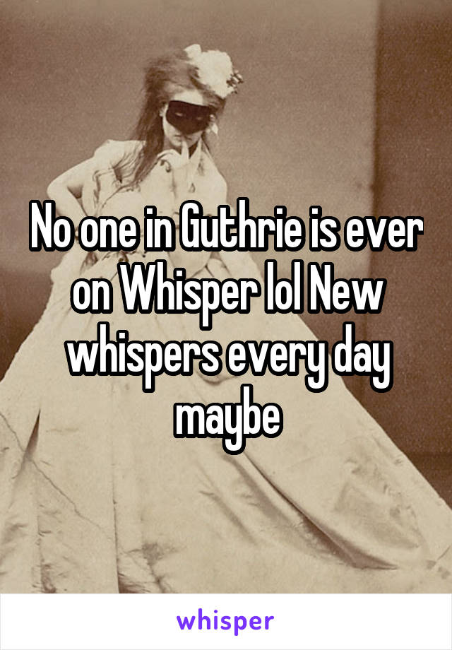 No one in Guthrie is ever on Whisper lol New whispers every day maybe