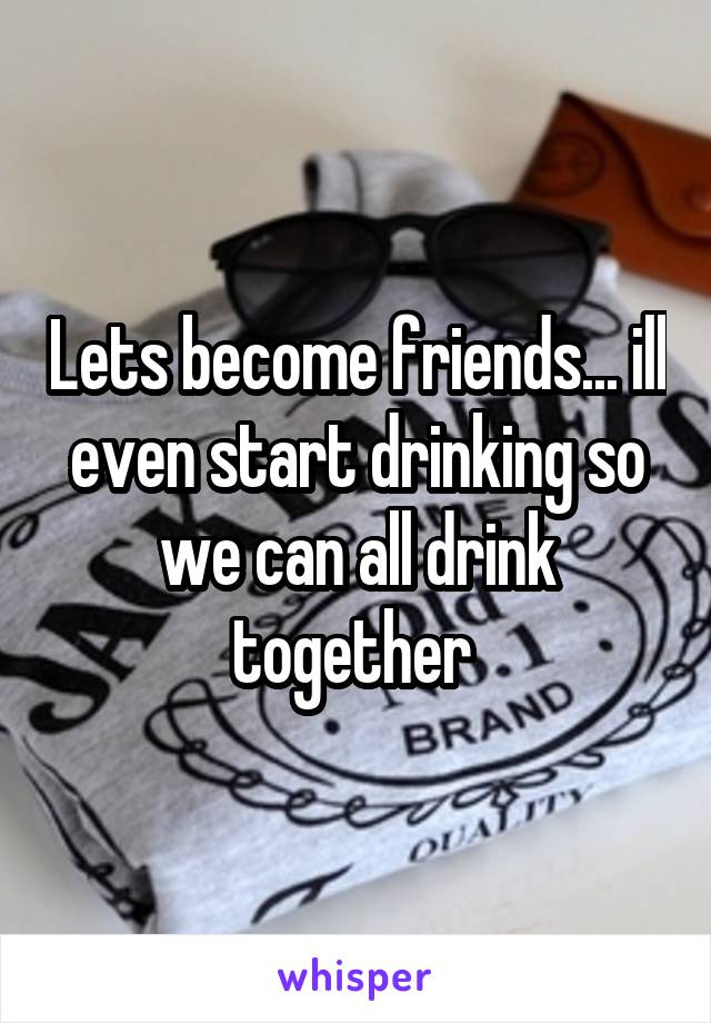 Lets become friends... ill even start drinking so we can all drink together 