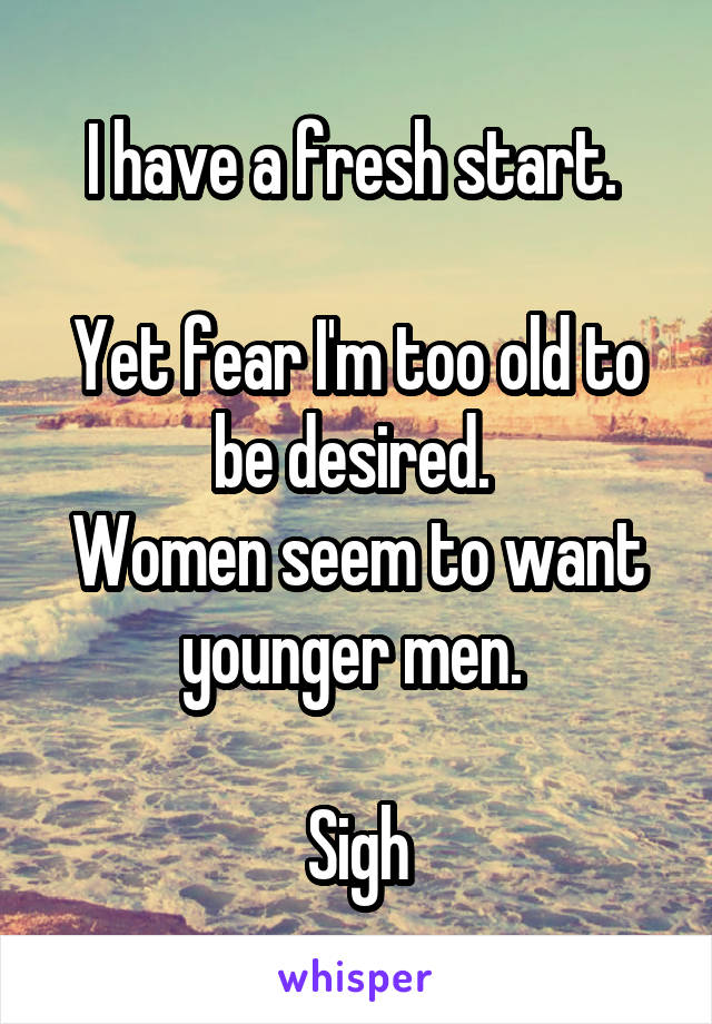 I have a fresh start. 

Yet fear I'm too old to be desired. 
Women seem to want younger men. 

Sigh