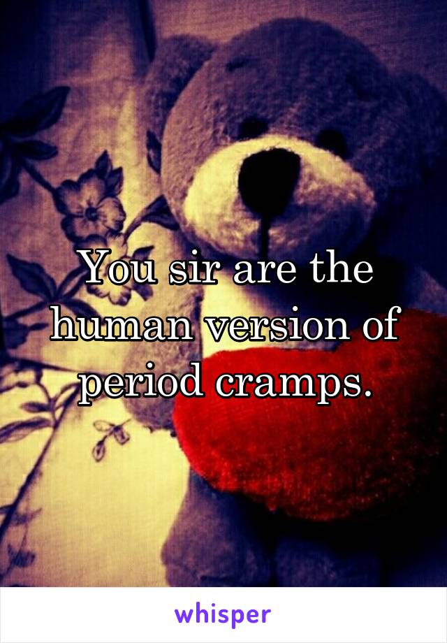 You sir are the human version of period cramps.