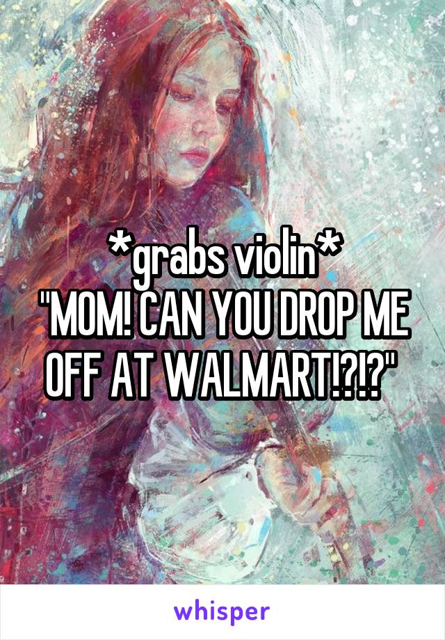 *grabs violin*
"MOM! CAN YOU DROP ME OFF AT WALMART!?!?" 