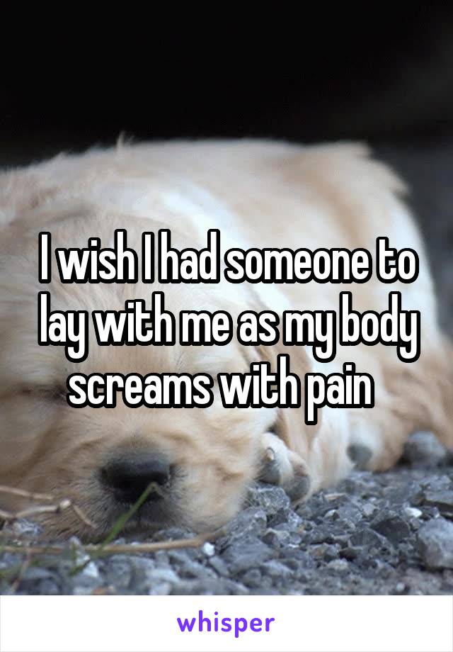 I wish I had someone to lay with me as my body screams with pain  