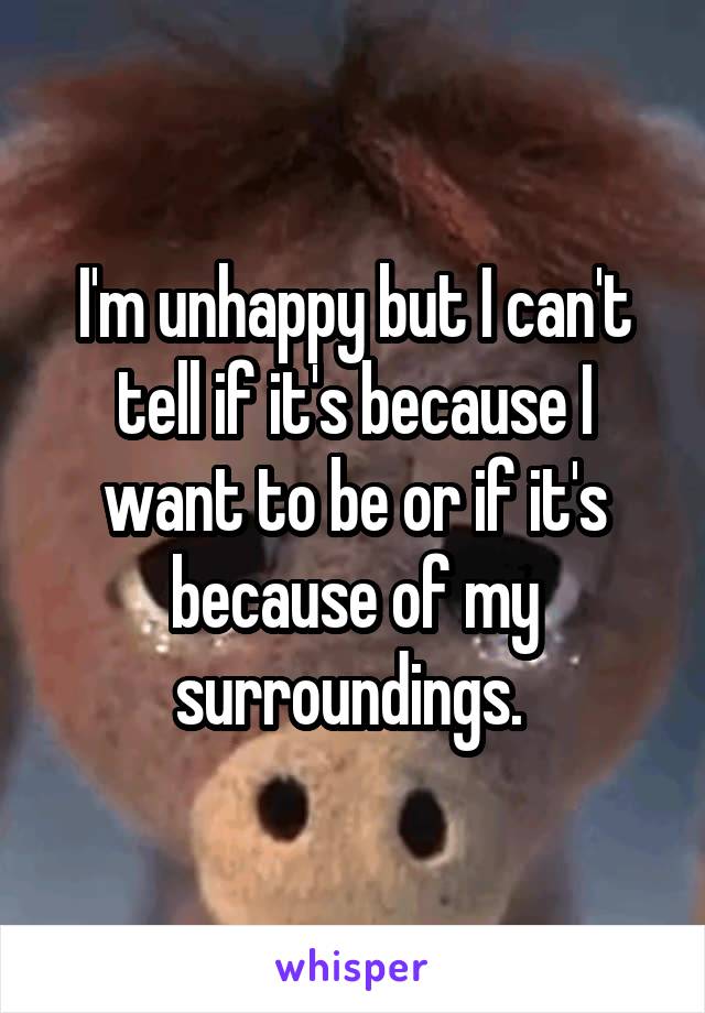 I'm unhappy but I can't tell if it's because I want to be or if it's because of my surroundings. 