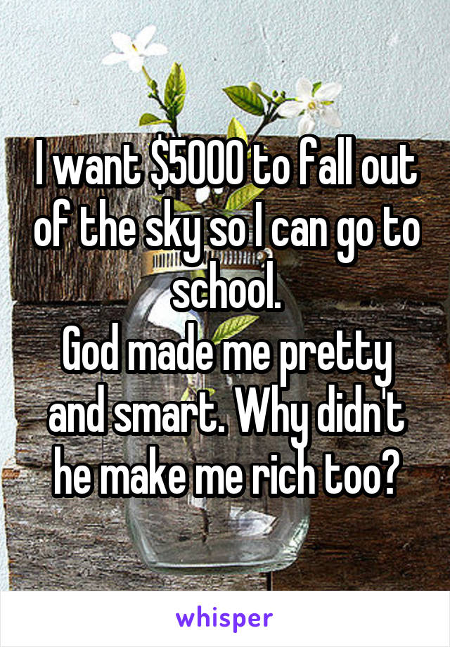 I want $5000 to fall out of the sky so I can go to school.
God made me pretty and smart. Why didn't he make me rich too?