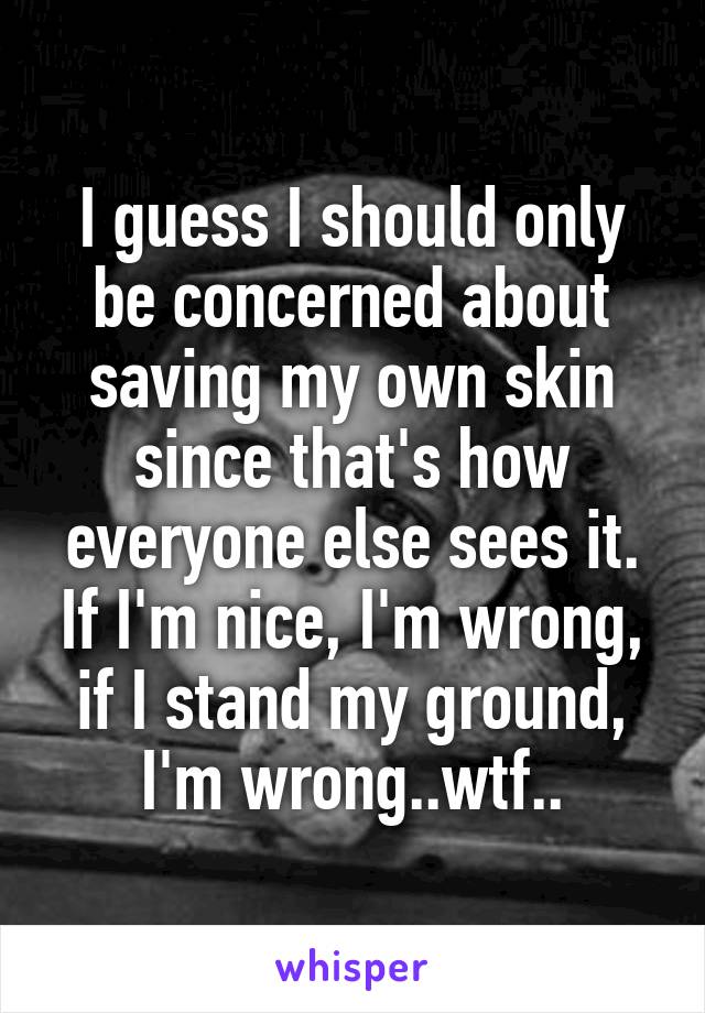 I guess I should only be concerned about saving my own skin since that's how everyone else sees it. If I'm nice, I'm wrong, if I stand my ground, I'm wrong..wtf..