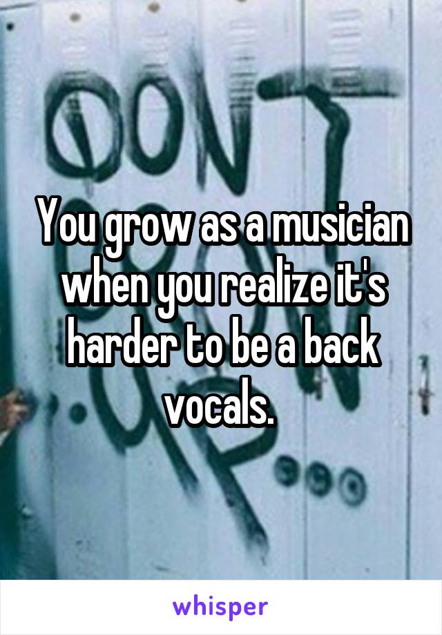 You grow as a musician when you realize it's harder to be a back vocals. 