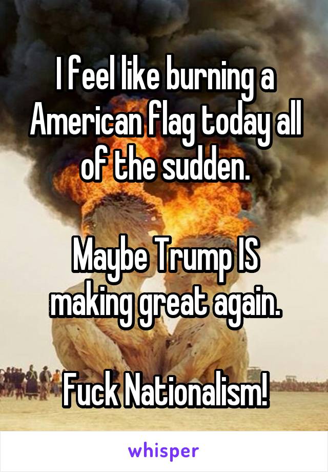 I feel like burning a American flag today all of the sudden.

Maybe Trump IS making great again.

Fuck Nationalism!