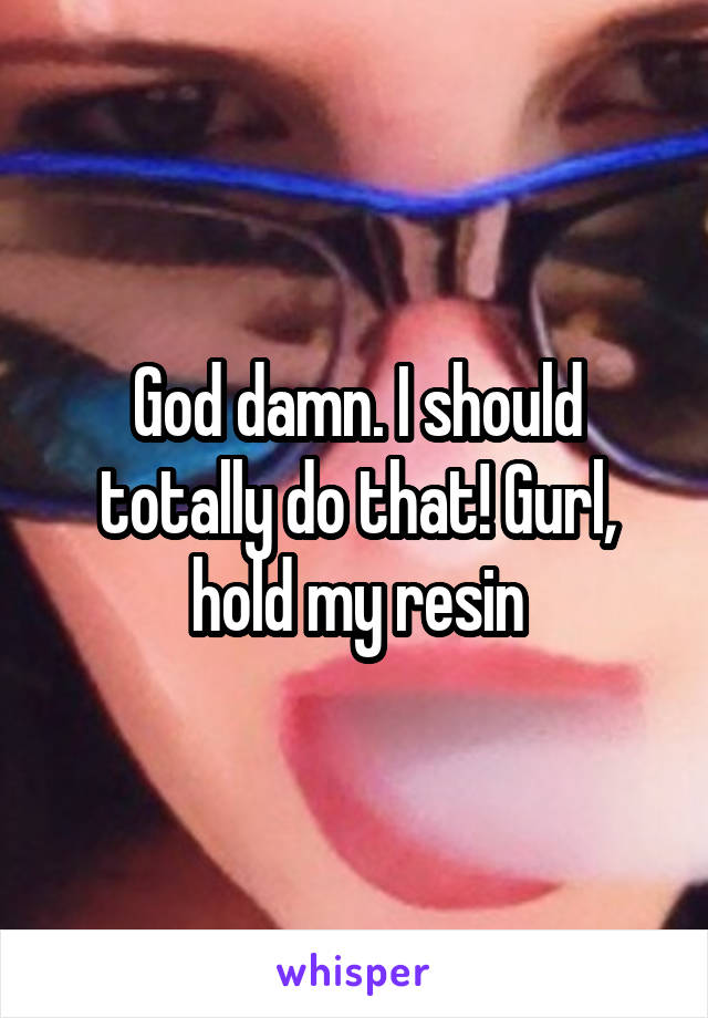 God damn. I should totally do that! Gurl, hold my resin