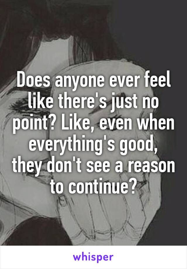 Does anyone ever feel like there's just no point? Like, even when everything's good, they don't see a reason to continue?