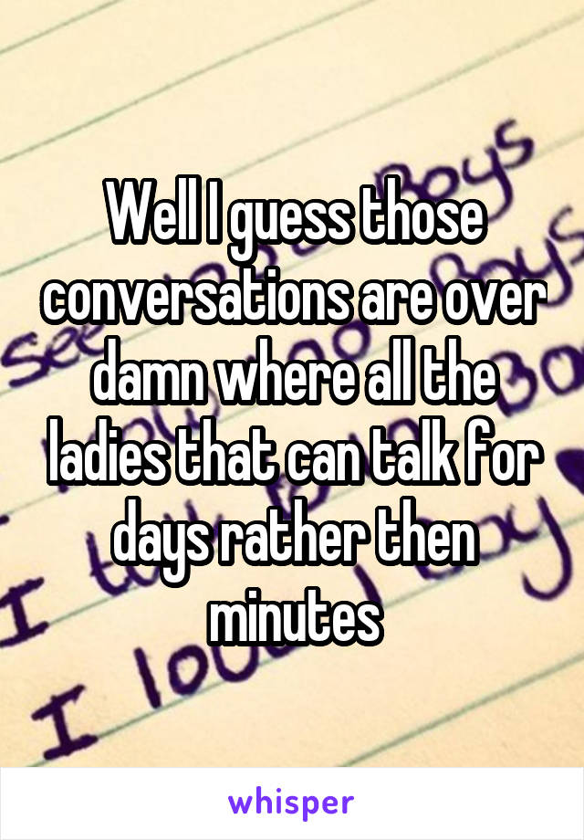 Well I guess those conversations are over damn where all the ladies that can talk for days rather then minutes