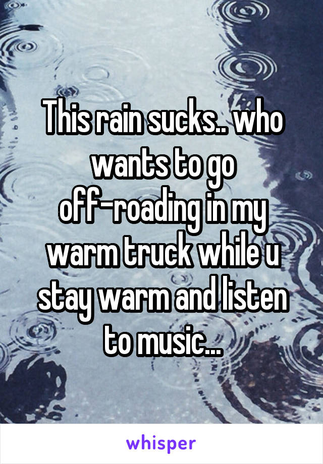 This rain sucks.. who wants to go off-roading in my warm truck while u stay warm and listen to music...