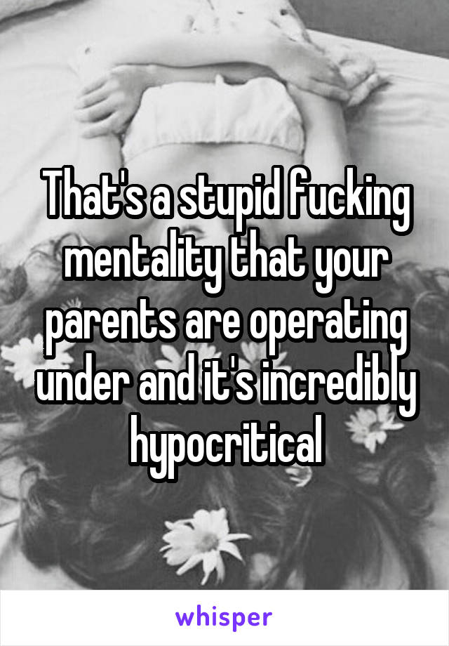 That's a stupid fucking mentality that your parents are operating under and it's incredibly hypocritical