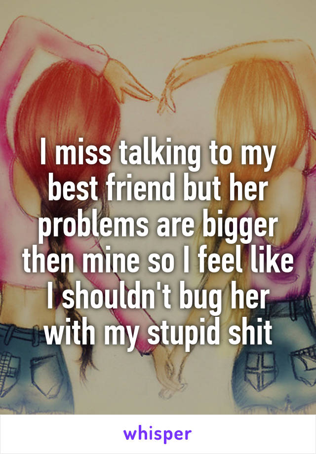 
I miss talking to my best friend but her problems are bigger then mine so I feel like I shouldn't bug her with my stupid shit