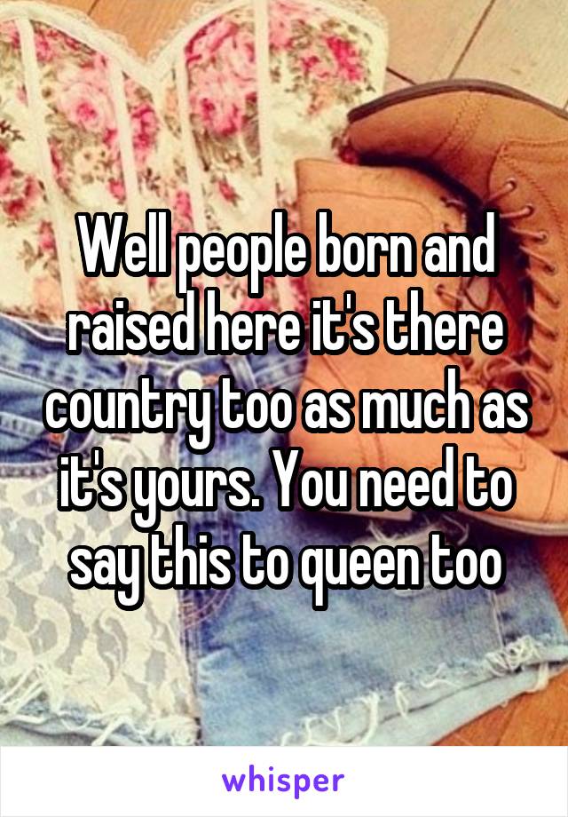 Well people born and raised here it's there country too as much as it's yours. You need to say this to queen too