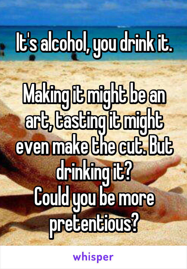 It's alcohol, you drink it.

Making it might be an art, tasting it might even make the cut. But drinking it?
Could you be more pretentious?