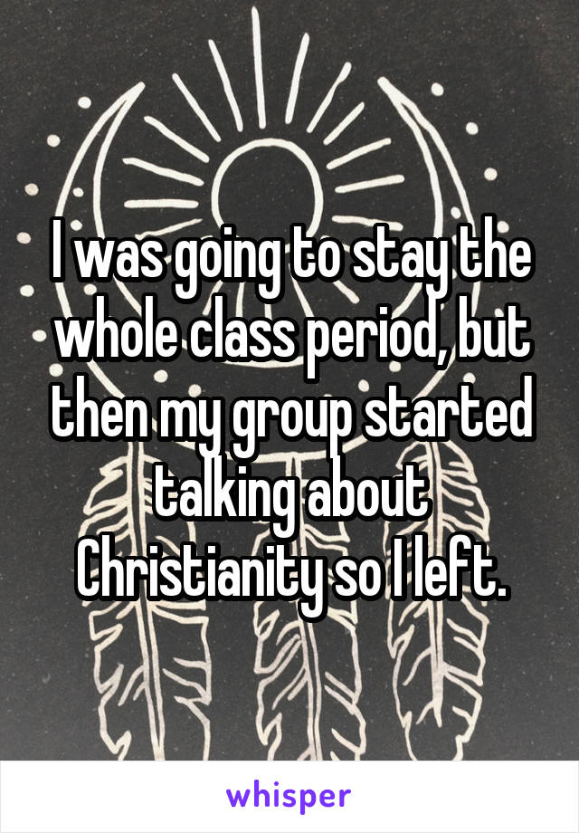 I was going to stay the whole class period, but then my group started talking about Christianity so I left.